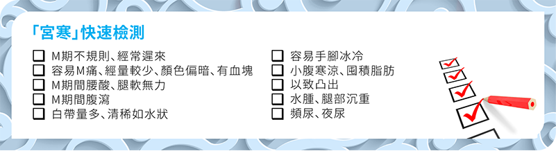 「宮寒」快速檢測 M期不規則、經常遲來 容易M痛、經量較少、顏色偏暗、有血塊 M期間腰酸、腿軟無力 M期間腹瀉 白帶量多而清稀 容易手腳冰冷 小腹寒涼、囤積脂肪以致凸出 水腫、腿部沉重 頻尿、夜尿